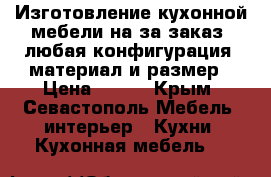 Изготовление кухонной мебели на за заказ, любая конфигурация, материал и размер › Цена ­ 100 - Крым, Севастополь Мебель, интерьер » Кухни. Кухонная мебель   